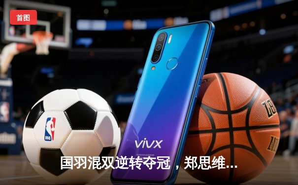 国羽混双逆转夺冠，郑思维黄雅琼鏖战三局力克日本组合